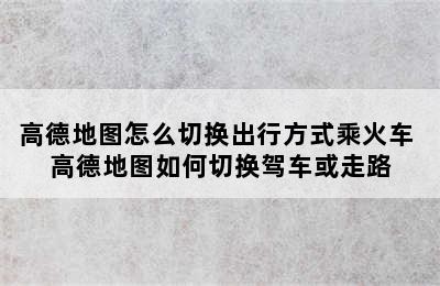 高德地图怎么切换出行方式乘火车 高德地图如何切换驾车或走路